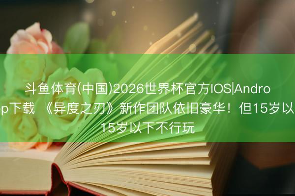 斗鱼体育(中国)2026世界杯官方IOS|Android手机app下载 《异度之刃》新作团队依旧豪华！但15岁以下不行玩