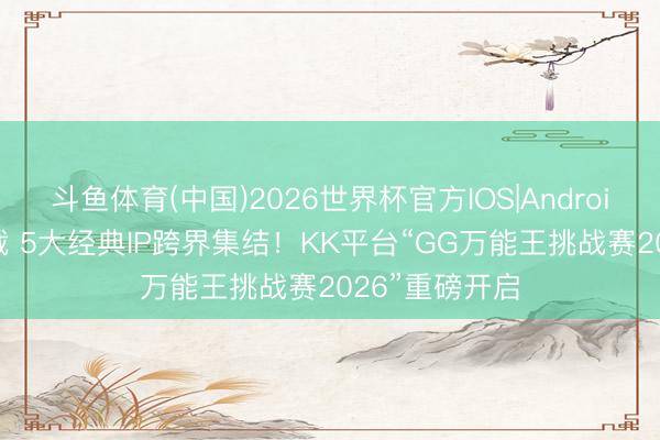 斗鱼体育(中国)2026世界杯官方IOS|Android手机app下载 5大经典IP跨界集结！KK平台“GG万能王挑战赛2026”重磅开启