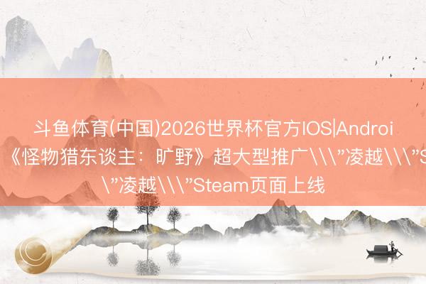 斗鱼体育(中国)2026世界杯官方IOS|Android手机app下载 《怪物猎东谈主：旷野》超大型推广\＂凌越\＂Steam页面上线