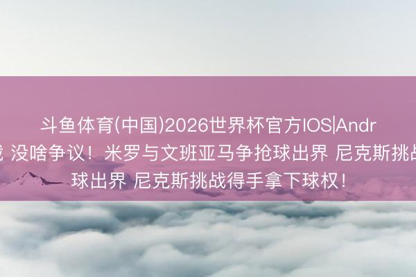 斗鱼体育(中国)2026世界杯官方IOS|Android手机app下载 没啥争议！米罗与文班亚马争抢球出界 尼克斯挑战得手拿下球权！