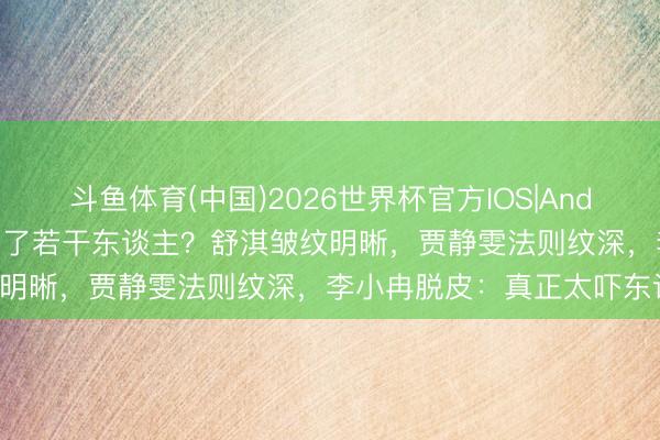 斗鱼体育(中国)2026世界杯官方IOS|Android手机app下载 滤镜骗了若干东谈主？舒淇皱纹明晰，贾静雯法则纹深，李小冉脱皮：真正太吓东谈主！