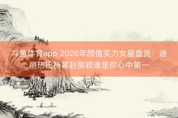 斗鱼体育app 2026年颜值实力女星盘货：迪丽热巴杨幂赵丽颖谁是你心中第一