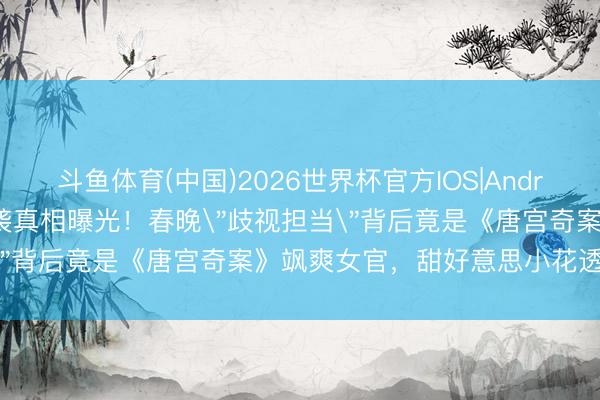 斗鱼体育(中国)2026世界杯官方IOS|Android手机app下载 白鹿逆袭真相曝光！春晚＂歧视担当＂背后竟是《唐宫奇案》飒爽女官，甜好意思小花透顶转化！