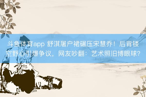 斗鱼体育app 舒淇屠户裙碾压宋慧乔！后背镂空野心引爆争议，网友吵翻：艺术照旧博眼球？