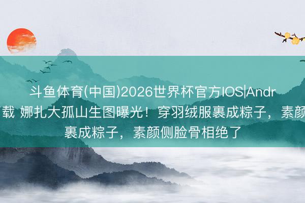 斗鱼体育(中国)2026世界杯官方IOS|Android手机app下载 娜扎大孤山生图曝光!穿羽绒服裹成粽子,素颜侧脸骨相绝了