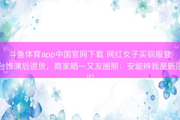 斗鱼体育app中国官网下载 网红女子买驯服登台饰演后退货，商家晒一又友圈照：安能辨我是新旧
