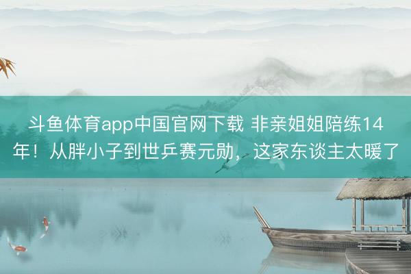 斗鱼体育app中国官网下载 非亲姐姐陪练14年!从胖小子到世乒赛元勋,这家东谈主太暖了