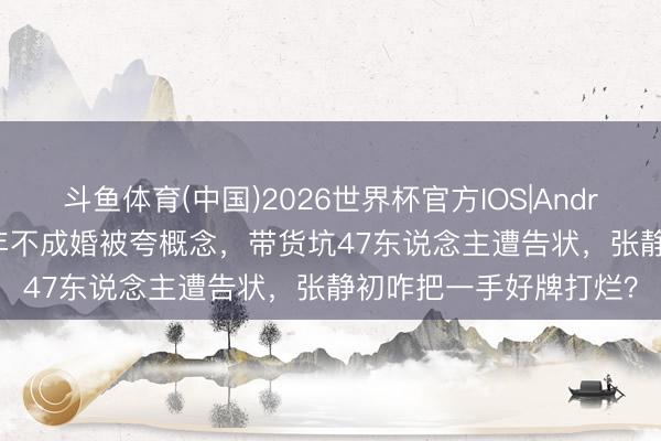 斗鱼体育(中国)2026世界杯官方IOS|Android手机app下载 谈9年不成婚被夸概念,带货坑47东说念主遭告状,张静初咋把一手好牌打烂?
