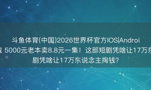 斗鱼体育(中国)2026世界杯官方IOS|Android手机app下载 5000元老本卖8.8元一集！这部短剧凭啥让17万东说念主掏钱？