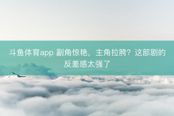 斗鱼体育app 副角惊艳,主角拉胯?这部剧的反差感太强了