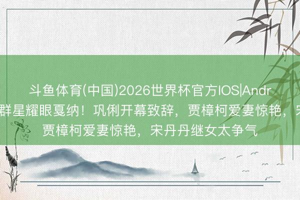 斗鱼体育(中国)2026世界杯官方IOS|Android手机app下载 群星耀眼戛纳！巩俐开幕致辞，贾樟柯爱妻惊艳，宋丹丹继女太争气