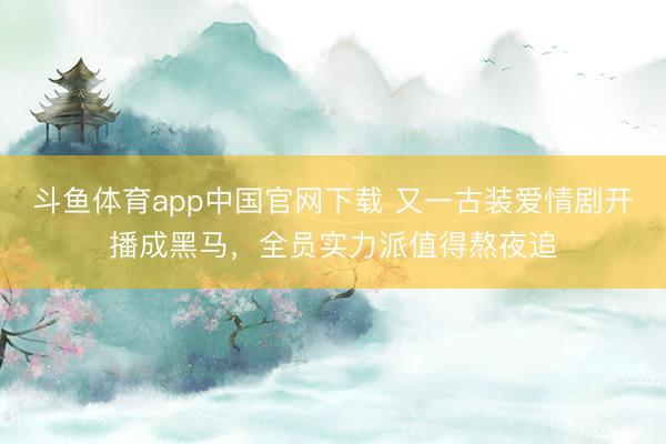 斗鱼体育app中国官网下载 又一古装爱情剧开播成黑马，全员实力派值得熬夜追