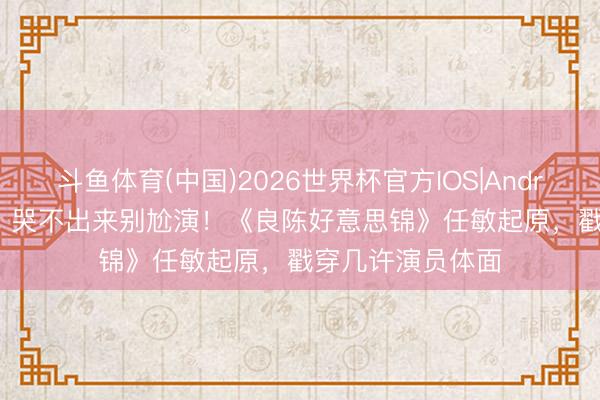 斗鱼体育(中国)2026世界杯官方IOS|Android手机app下载 哭不出来别尬演！《良陈好意思锦》任敏起原，戳穿几许演员体面