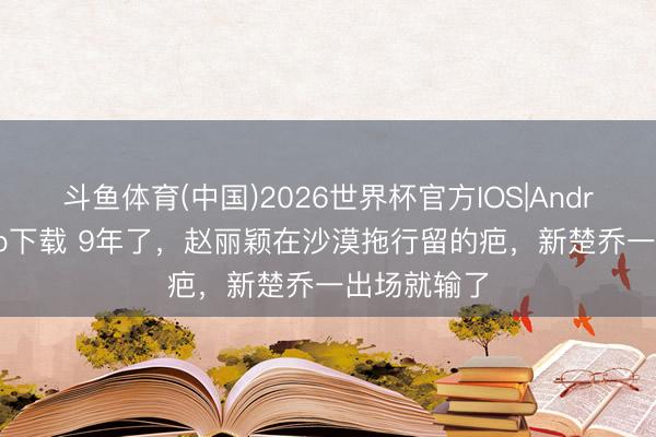 斗鱼体育(中国)2026世界杯官方IOS|Android手机app下载 9年了，赵丽颖在沙漠拖行留的疤，新楚乔一出场就输了