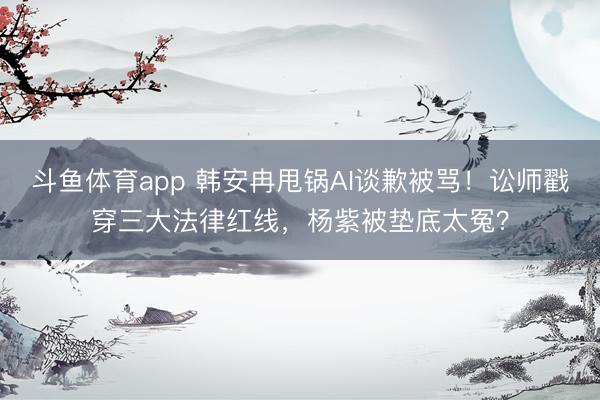 斗鱼体育app 韩安冉甩锅AI谈歉被骂！讼师戳穿三大法律红线，杨紫被垫底太冤？