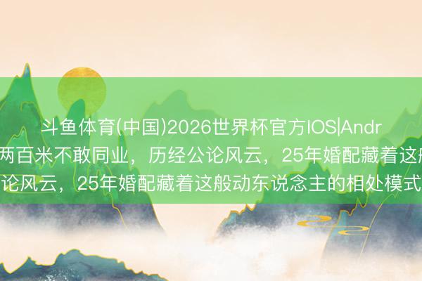 斗鱼体育(中国)2026世界杯官方IOS|Android手机app下载 曾相隔两百米不敢同业，历经公论风云，25年婚配藏着这般动东说念主的相处模式