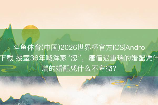斗鱼体育(中国)2026世界杯官方IOS|Android手机app下载 授室36年喊浑家“您”，唐僧迟重瑞的婚配凭什么不卑微？