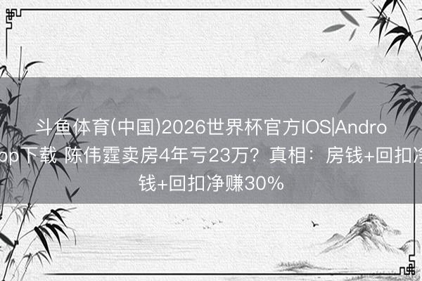 斗鱼体育(中国)2026世界杯官方IOS|Android手机app下载 陈伟霆卖房4年亏23万？真相：房钱+回扣净赚30%