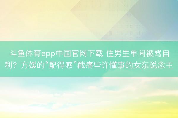 斗鱼体育app中国官网下载 住男生单间被骂自利？方媛的“配得感”戳痛些许懂事的女东说念主