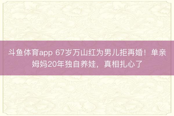 斗鱼体育app 67岁万山红为男儿拒再婚！单亲姆妈20年独自养娃，真相扎心了