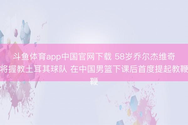 斗鱼体育app中国官网下载 58岁乔尔杰维奇将握教土耳其球队 在中国男篮下课后首度提起教鞭