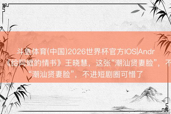 斗鱼体育(中国)2026世界杯官方IOS|Android手机app下载 《给阿嬷的情书》王晓慧，这张“潮汕贤妻脸”，不进短剧圈可惜了