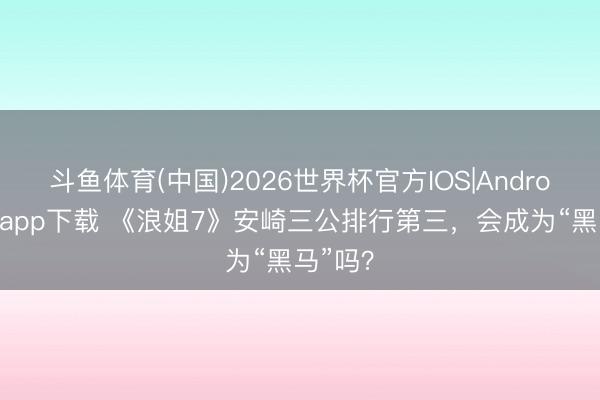 斗鱼体育(中国)2026世界杯官方IOS|Android手机app下载 《浪姐7》安崎三公排行第三，会成为“黑马”吗？