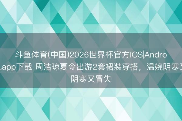 斗鱼体育(中国)2026世界杯官方IOS|Android手机app下载 周洁琼夏令出游2套裙装穿搭，温婉阴寒又冒失