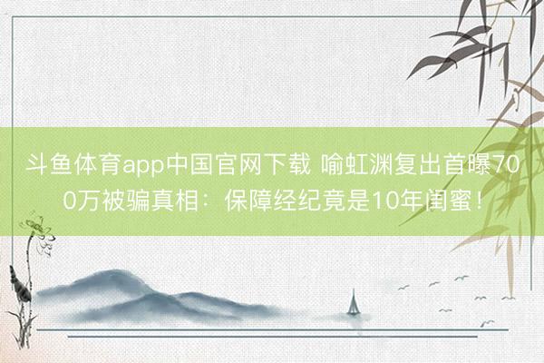 斗鱼体育app中国官网下载 喻虹渊复出首曝700万被骗真相:保障经纪竟是10年闺蜜!