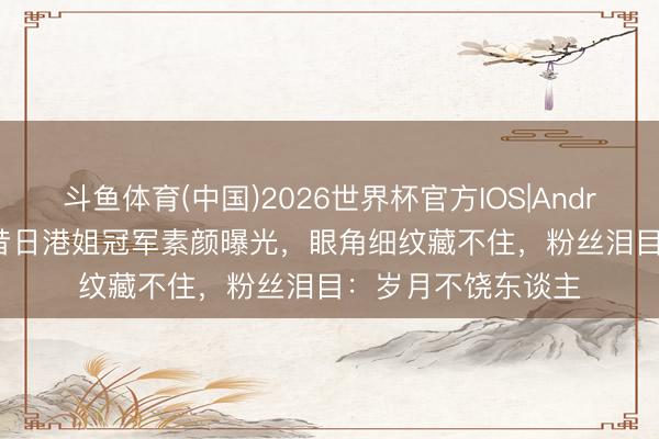 斗鱼体育(中国)2026世界杯官方IOS|Android手机app下载 昔日港姐冠军素颜曝光，眼角细纹藏不住，粉丝泪目：岁月不饶东谈主