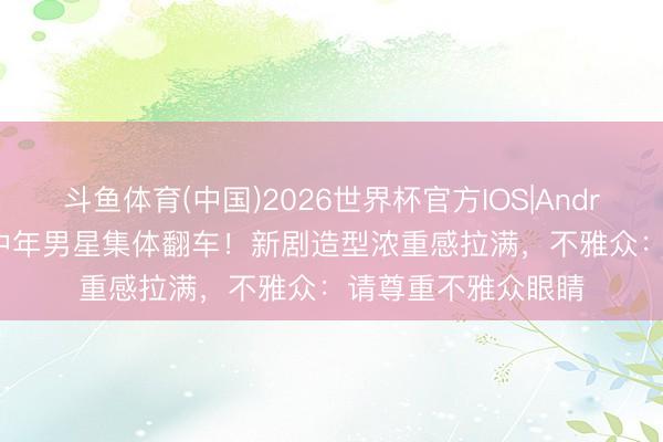 斗鱼体育(中国)2026世界杯官方IOS|Android手机app下载 中年男星集体翻车！新剧造型浓重感拉满，不雅众：请尊重不雅众眼睛