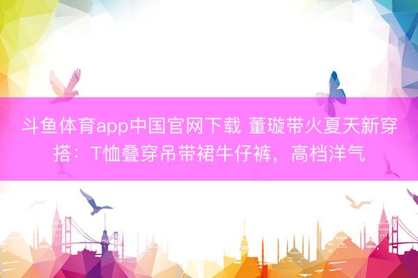 斗鱼体育app中国官网下载 董璇带火夏天新穿搭：T恤叠穿吊带裙牛仔裤，高档洋气