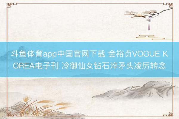 斗鱼体育app中国官网下载 金裕贞VOGUE KOREA电子刊 冷御仙女钻石淬矛头凌厉转念