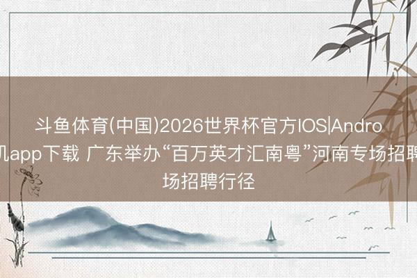 斗鱼体育(中国)2026世界杯官方IOS|Android手机app下载 广东举办“百万英才汇南粤”河南专场招聘行径