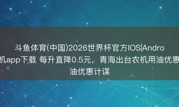 斗鱼体育(中国)2026世界杯官方IOS|Android手机app下载 每升直降0.5元,青海出台农机用油优惠计谋