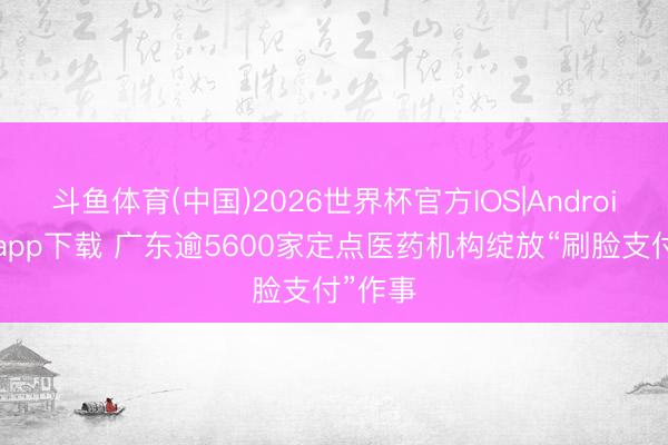 斗鱼体育(中国)2026世界杯官方IOS|Android手机app下载 广东逾5600家定点医药机构绽放“刷脸支付”作事