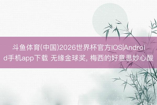 斗鱼体育(中国)2026世界杯官方IOS|Android手机app下载 无缘金球奖， 梅西的好意思妙心酸