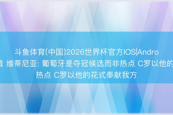 斗鱼体育(中国)2026世界杯官方IOS|Android手机app下载 维蒂尼亚: 葡萄牙是夺冠候选而非热点 C罗以他的花式奉献我方