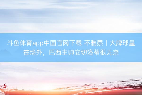 斗鱼体育app中国官网下载 不雅察丨大牌球星在场外，巴西主帅安切洛蒂很无奈