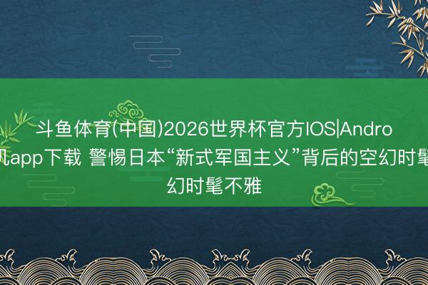斗鱼体育(中国)2026世界杯官方IOS|Android手机app下载 警惕日本“新式军国主义”背后的空幻时髦不雅