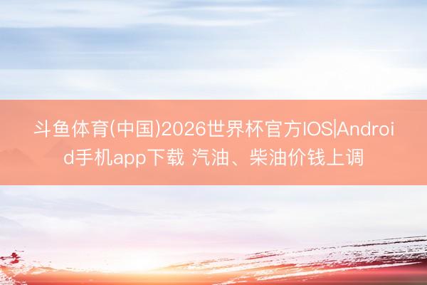 斗鱼体育(中国)2026世界杯官方IOS|Android手机app下载 汽油、柴油价钱上调
