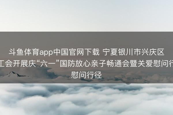 斗鱼体育app中国官网下载 宁夏银川市兴庆区总工会开展庆“六一”国防放心亲子畅通会暨关爱慰问行径
