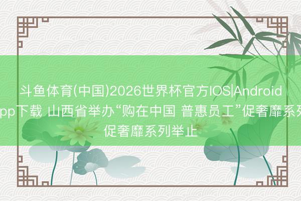 斗鱼体育(中国)2026世界杯官方IOS|Android手机app下载 山西省举办“购在中国 普惠员工”促奢靡系列举止
