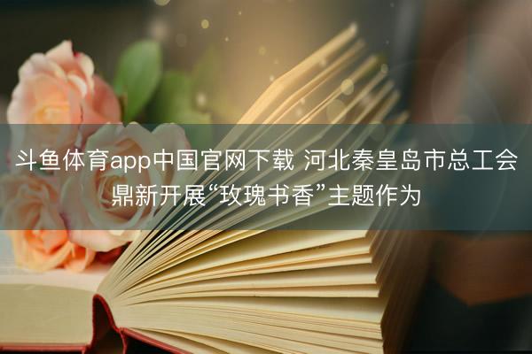斗鱼体育app中国官网下载 河北秦皇岛市总工会鼎新开展“玫瑰书香”主题作为