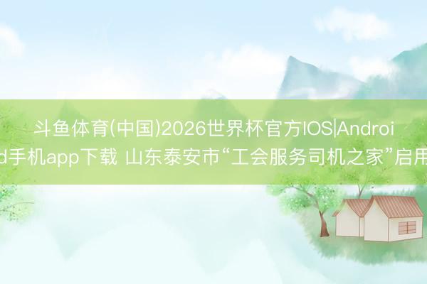 斗鱼体育(中国)2026世界杯官方IOS|Android手机app下载 山东泰安市“工会服务司机之家”启用