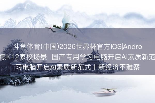 斗鱼体育(中国)2026世界杯官方IOS|Android手机app下载 聚焦K12家校场景  国产专用学习电脑开启AI素质新范式丨新经济不雅察