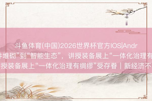 斗鱼体育(中国)2026世界杯官方IOS|Android手机app下载 从“硬件堆砌”到“智能生态”，讲授装备展上“一体化治理有绸缪”受存眷｜新经济不雅察