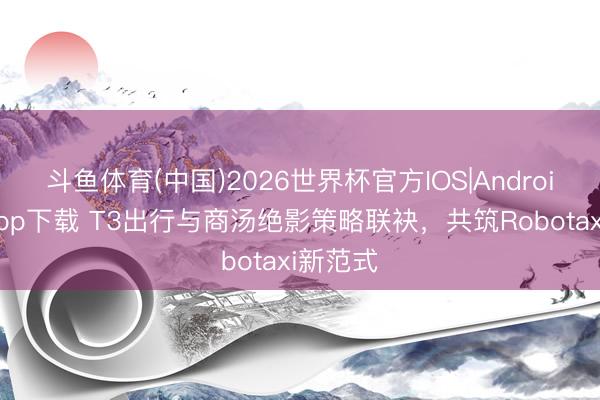 斗鱼体育(中国)2026世界杯官方IOS|Android手机app下载 T3出行与商汤绝影策略联袂，共筑Robotaxi新范式