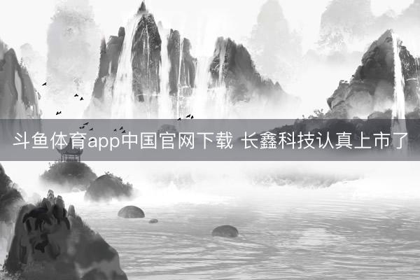 斗鱼体育app中国官网下载 长鑫科技认真上市了