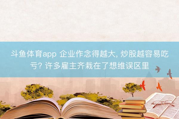 斗鱼体育app 企业作念得越大, 炒股越容易吃亏? 许多雇主齐栽在了想维误区里